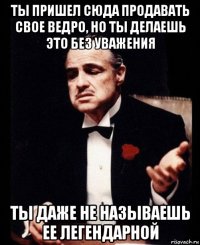 ты пришел сюда продавать свое ведро, но ты делаешь это без уважения ты даже не называешь ее легендарной