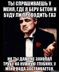 ты спрашиваешь у меня, где я беру бетон и буду ли проводить газ но ты даже не закопал трубу на нужную глубину. у меня вода застаивается.