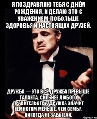 я поздравляю тебя с днём рождения, и делаю это с уважением. побольше здоровья и настоящих друзей. дружба — это всё. дружба превыше таланта. сильнее любого правительства. дружба значит немногим меньше, чем семья. никогда не забывай.