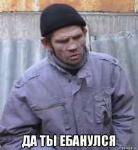  да ты ебанулся