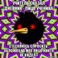 учитель сказал "дневник - лицо ученика" стесняюсь спросить: обложку на моё лицо никто не видел?