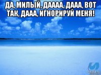 да, милый, даааа, дааа, вот так, дааа, игнорируй меня! 