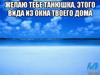 желаю тебе танюшка, этого вида из окна твоего дома 