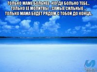 только маме больнее -когда больно тебе... только её молитвы - самые сильные ... только мама будет рядом с тобой до конца.. 