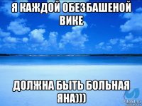 я каждой обезбашеной вике должна быть больная яна)))