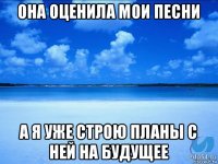 она оценила мои песни а я уже строю планы с ней на будущее