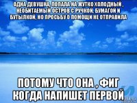 одна девушка, попала на жутко холодный , необитаемый остров с ручкой, бумагой и бутылкой, но просьбу о помощи не отправила потому что она , фиг когда напишет первой