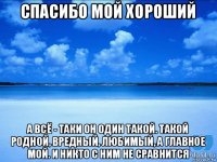 спасибо мой хороший а всё - таки он один такой. такой родной, вредный, любимый, а главное мой. и никто с ним не сравнится