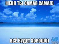 женя ты самая самая) всё будет хорошо)