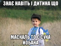 знає навіть і дитина що маскаль то є сука йобана