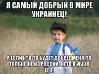 я самый добрый в мире украинец! а если кто-то будет добрее меня, то только не из россии! нето я убью его!