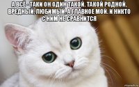 а всё - таки он один такой. такой родной, вредный, любимый, а главное мой. и никто с ним не сравнится 