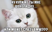 ну купи же ты мне шоколадку. . . или может сразу bmw???