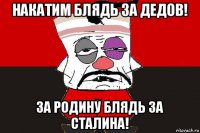 накатим блядь за дедов! за родину блядь за сталина!