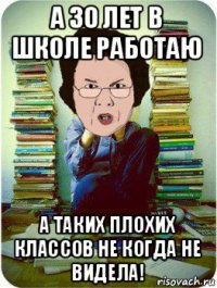 а 30 лет в школе работаю а таких плохих классов не когда не видела!