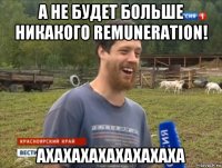 а не будет больше никакого remuneration! ахахахахахахахаха