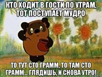 кто ходит в гости по утрам, тот поступает мудро то тут сто грамм, то там сто грамм... глядишь, и снова утро!