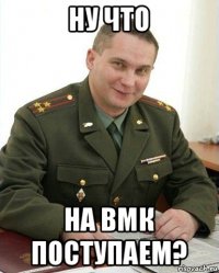 ну что на вмк поступаем?