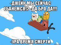 -джейк мы сейчас ебанемся!? -да бро да!!! -ура время смерти