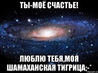 ты-моё счастье! люблю тебя,моя шамаханская тигрица;-*