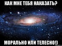 как мне тебя наказать? морально или телесно!)