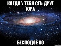 когда у тебя сть друг юра бесподобно