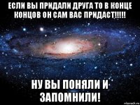 если вы придали друга то в конце концов он сам вас придаст!!!!! ну вы поняли и запомнили!