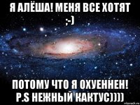 я алёша! меня все хотят ;-) потому что я охуеннен! p.s нежный кактус))))