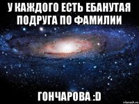 у каждого есть ебанутая подруга по фамилии гончарова :d