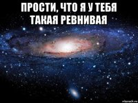 прости, что я у тебя такая ревнивая 