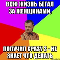 всю жизнь бегал за женщинами, получил сразу 3 - не знает что делать