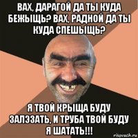 вах, дарагой да ты куда бежыщь? вах, радной да ты куда спешыщь? я твой крыща буду залэзать, и труба твой буду я шатать!!!