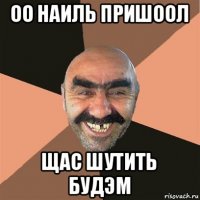 оо наиль пришоол щас шутить будэм