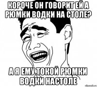 короче он говорит ей а рюмки водки на столе? а я ему токой рюмки водки настоле