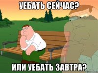 уебать сейчас? или уебать завтра?