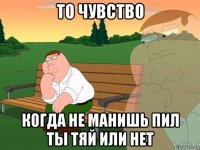 то чувство когда не манишь пил ты тяй или нет