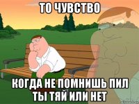 то чувство когда не помнишь пил ты тяй или нет