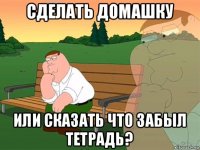 сделать домашку или сказать что забыл тетрадь?