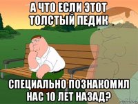 а что если этот толстый педик специально познакомил нас 10 лет назад?