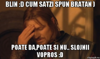 blin :d cum satzi spun bratan ) poate da,poate si nu.. slojnii vopros :d