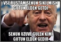 vse rustam senun sikilmish gotun elden getdi senun uzuve gulen kimi gotun elden gedir