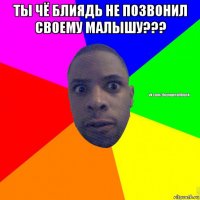 ты чё блиядь не позвонил своему малышу??? 