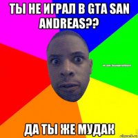 ты не играл в gta san andreas?? да ты же мудак