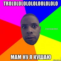 trololololololoolololo мам ну я кушаю