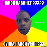 какой кабинет ????? сукка какой урок ???