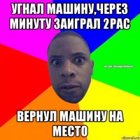 угнал машину,через минуту заиграл 2pac вернул машину на место