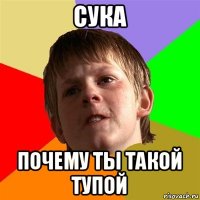 сука почему ты такой тупой