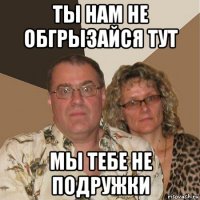 ты нам не обгрызайся тут мы тебе не подружки