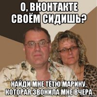 о, вконтакте своём сидишь? найди мне тётю марину, которая звонила мне вчера