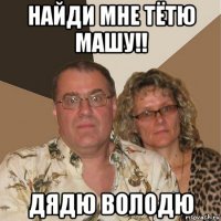 найди мне тётю машу!! дядю володю